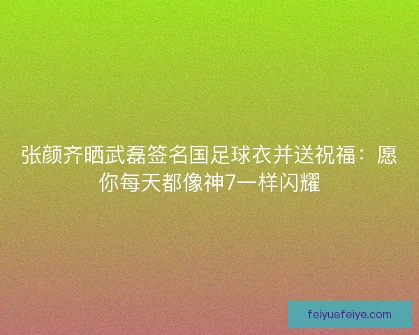 张颜齐晒武磊签名国足球衣并送祝福:愿你每天都像神7一样闪耀 张颜齐晒武磊签名国足球衣并送祝福:愿你每天都像神7一样闪耀