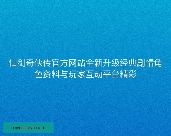 仙剑奇侠传官方网站全新升级经典剧情角色资料与玩家互动平台精彩