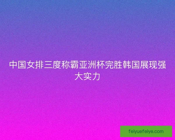 中国女排三度称霸亚洲杯完胜韩国展现强大实力