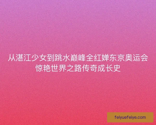 从湛江少女到跳水巅峰全红婵东京奥运会惊艳世界之路传奇成长史
