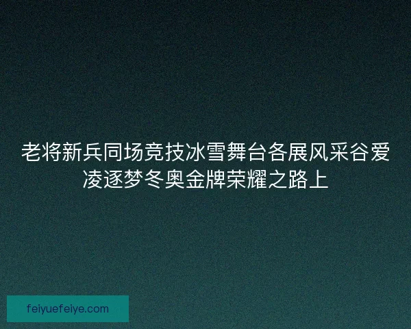 老将新兵同场竞技冰雪舞台各展风采谷爱凌逐梦冬奥金牌荣耀之路上