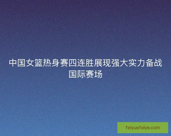 中国女篮热身赛四连胜展现强大实力备战国际赛场
