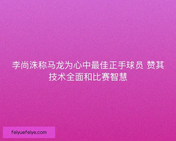 李尚洙称马龙为心中最佳正手球员 赞其技术全面和比赛智慧