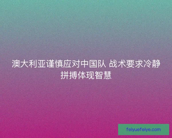 澳大利亚谨慎应对中国队 战术要求冷静拼搏体现智慧