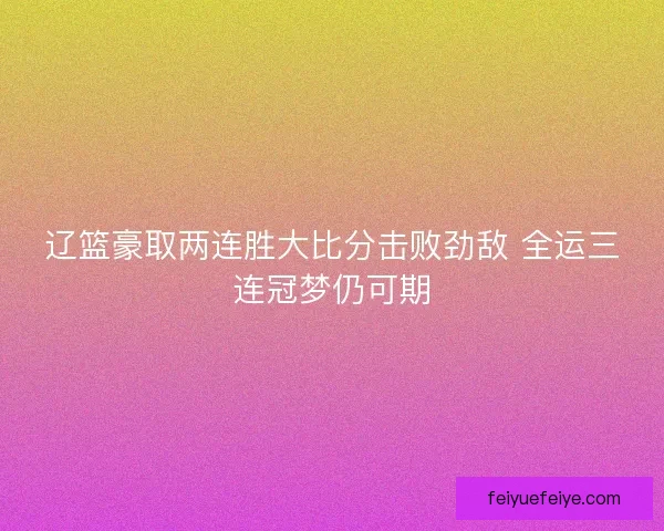 辽篮豪取两连胜大比分击败劲敌 全运三连冠梦仍可期