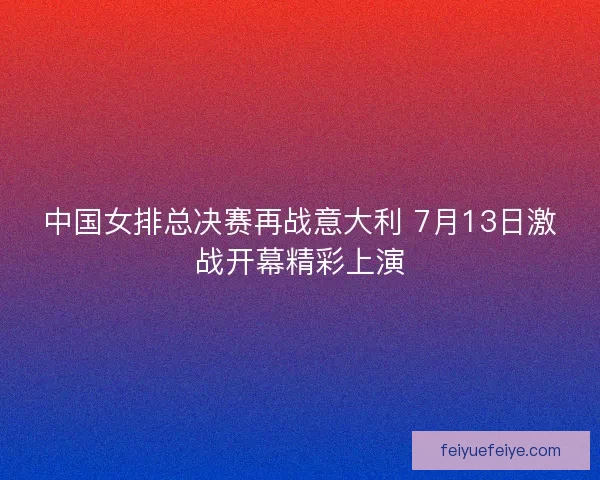 中国女排总决赛再战意大利 7月13日激战开幕精彩上演