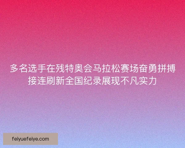 多名选手在残特奥会马拉松赛场奋勇拼搏接连刷新全国纪录展现不凡实力
