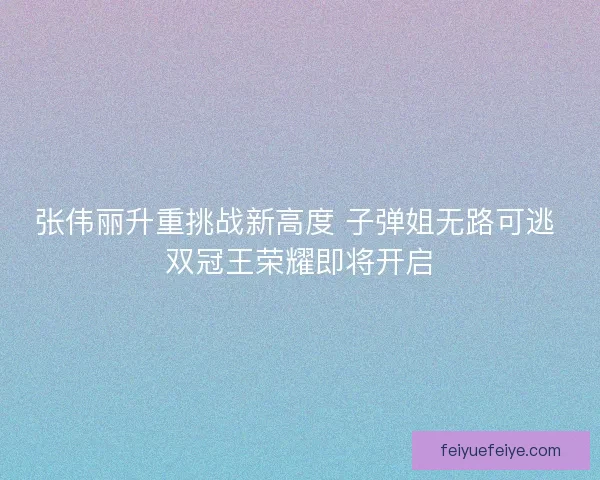 张伟丽升重挑战新高度 子弹姐无路可逃 双冠王荣耀即将开启