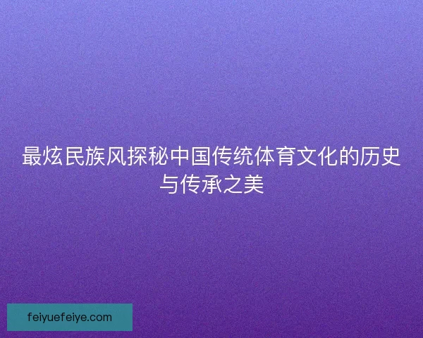 最炫民族风探秘中国传统体育文化的历史与传承之美