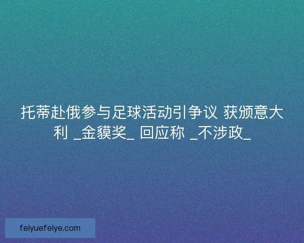 托蒂赴俄参与足球活动引争议 获颁意大利 _金貘奖_ 回应称 _不涉政_