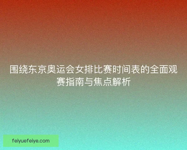 围绕东京奥运会女排比赛时间表的全面观赛指南与焦点解析
