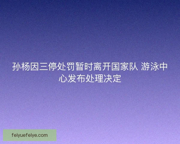孙杨因三停处罚暂时离开国家队 游泳中心发布处理决定