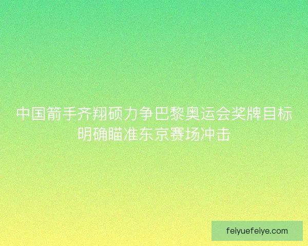 中国箭手齐翔硕力争巴黎奥运会奖牌目标明确瞄准东京赛场冲击