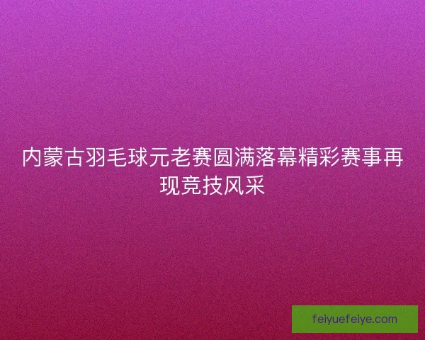 内蒙古羽毛球元老赛圆满落幕精彩赛事再现竞技风采