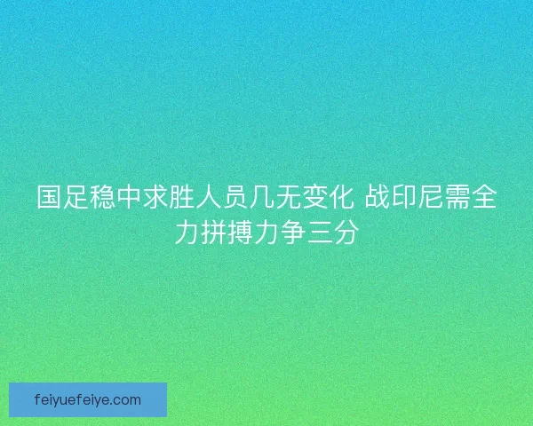 国足稳中求胜人员几无变化 战印尼需全力拼搏力争三分 国足稳中求胜人员几无变化 战印尼需全力拼搏力争三分