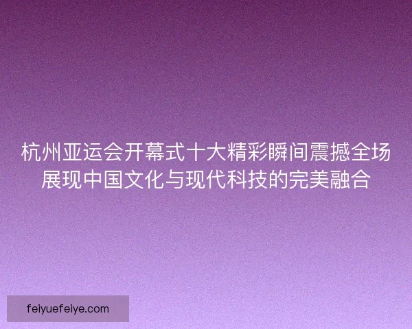 杭州亚运会开幕式十大精彩瞬间震撼全场展现中国文化与现代科技的完美融合