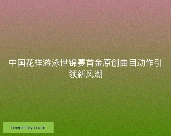 中国花样游泳世锦赛首金原创曲目动作引领新风潮 中国花样游泳世锦赛首金原创曲目动作引领新风潮