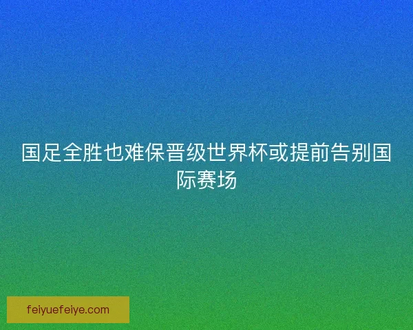 国足全胜也难保晋级世界杯或提前告别国际赛场