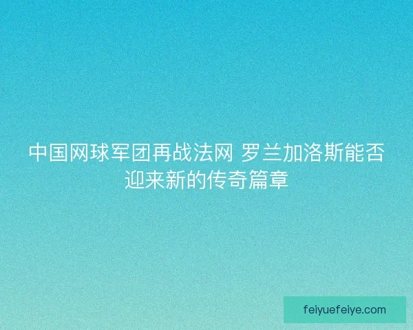 中国网球军团再战法网 罗兰加洛斯能否迎来新的传奇篇章