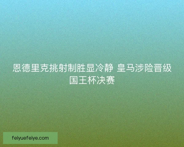 恩德里克挑射制胜显冷静 皇马涉险晋级国王杯决赛